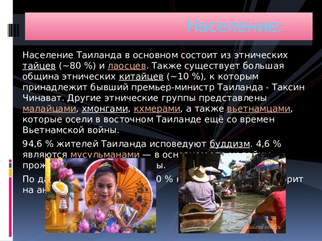  Население: Население Таиланда в основном состоит из этнических тайцев (~80 %) и лаосцев . Также существует большая община этнических китайцев (~10 %), к которым принадлежит бывший премьер-министр Таиланда - Таксин Чинават. Другие этнические группы представлены малайцами , хмонгами , кхмерами , а также вьетнамцами , которые осели в восточном Таиланде ещё со времен Вьетнамской войны. 94,6 % жителей Таиланда исповедуют буддизм . 4,6 % являются мусульманами  — в основном это малайцы, проживающие на юге страны. По данным ЦРУ, примерно 10 % населения (элита) говорит на английском. 