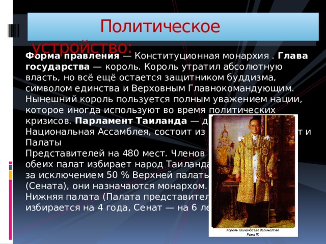  Политическое устройство: Форма правления  — Конституционная монархия . Глава государства  — король. Король утратил абсолютную власть, но всё ещё остается защитником буддизма, символом единства и Верховным Главнокомандующим. Нынешний король пользуется полным уважением нации, которое иногда используют во время политических кризисов. Парламент Таиланда  — двухпалатная Национальная Ассамблея, состоит из Сената на 150 мест и Палаты  Представителей на 480 мест. Членов  обеих палат избирает народ Таиланда,  за исключением 50 % Верхней палаты  (Сената), они назначаются монархом.  Нижняя палата (Палата представителей)  избирается на 4 года, Сенат — на 6 лет. 