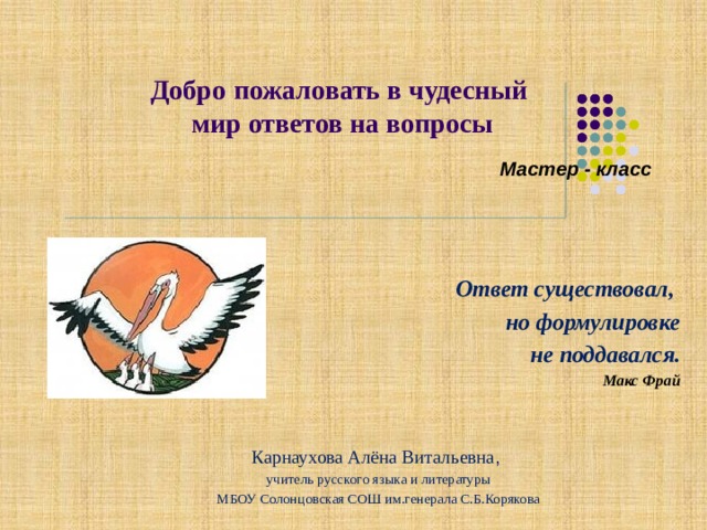 Добро  пожаловать в чудесный  мир ответов на вопросы   Мастер - класс Ответ существовал, но формулировке  не поддавался. Макс Фрай Карнаухова Алёна Витальевна , учитель русского языка и литературы МБОУ Солонцовская СОШ им.генерала С.Б.Корякова 