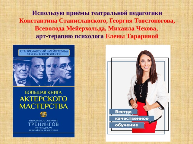 Использую приёмы театральной педагогики Константина Станиславского, Георгия Товстоногова, Всеволода Мейерхольда, Михаила Чехова,   арт-терапию психолога Елены Тарариной 