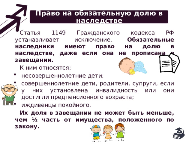 Право на обязательную долю в наследстве Статья 1149 Гражданского кодекса РФ устанавливает исключение. Обязательные наследники имеют право на долю в наследстве, даже если она не прописана в завещании. К ним относятся: несовершеннолетние дети; совершеннолетние дети, родители, супруги, если у них установлена инвалидность или они достигли предпенсионного возраста; иждивенцы покойного. Их доля в завещании не может быть меньше, чем ½ часть от имущества, положенного по закону. 