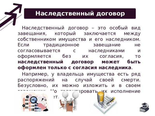 Наследственный договор Наследственный договор – это особый вид завещания, который заключается между собственником имущества и его наследником. Если традиционное завещание не согласовывается с наследниками и оформляется без их согласия, то наследственный договор может быть оформлен только с согласия наследника . Например, у владельца имущества есть ряд распоряжений на случай своей смерти. Безусловно, их можно изложить и в своем завещании. Но гарантировать их исполнение никто не может. 
