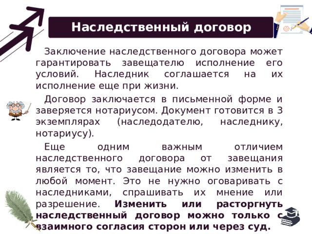 Наследственный договор Заключение наследственного договора может гарантировать завещателю исполнение его условий. Наследник соглашается на их исполнение еще при жизни. Договор заключается в письменной форме и заверяется нотариусом. Документ готовится в 3 экземплярах (наследодателю, наследнику, нотариусу). Еще одним важным отличием наследственного договора от завещания является то, что завещание можно изменить в любой момент. Это не нужно оговаривать с наследниками, спрашивать их мнение или разрешение. Изменить или расторгнуть наследственный договор можно только с взаимного согласия сторон или через суд. 