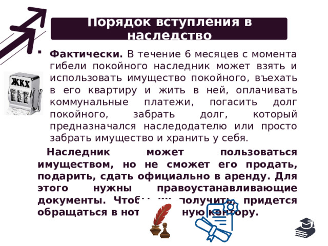 Порядок вступления в наследство Фактически. В течение 6 месяцев с момента гибели покойного наследник может взять и использовать имущество покойного, въехать в его квартиру и жить в ней, оплачивать коммунальные платежи, погасить долг покойного, забрать долг, который предназначался наследодателю или просто забрать имущество и хранить у себя. Наследник может пользоваться имуществом, но не сможет его продать, подарить, сдать официально в аренду. Для этого нужны правоустанавливающие документы. Чтобы их получить, придется обращаться в нотариальную контору. 