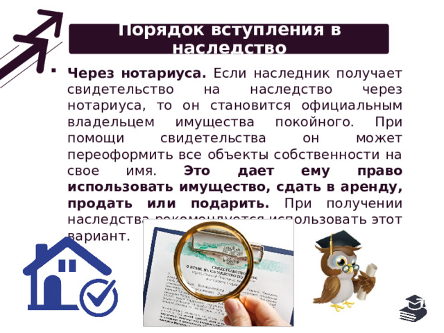 Порядок вступления в наследство Через нотариуса. Если наследник получает свидетельство на наследство через нотариуса, то он становится официальным владельцем имущества покойного. При помощи свидетельства он может переоформить все объекты собственности на свое имя. Это дает ему право использовать имущество, сдать в аренду, продать или подарить. При получении наследства рекомендуется использовать этот вариант. 