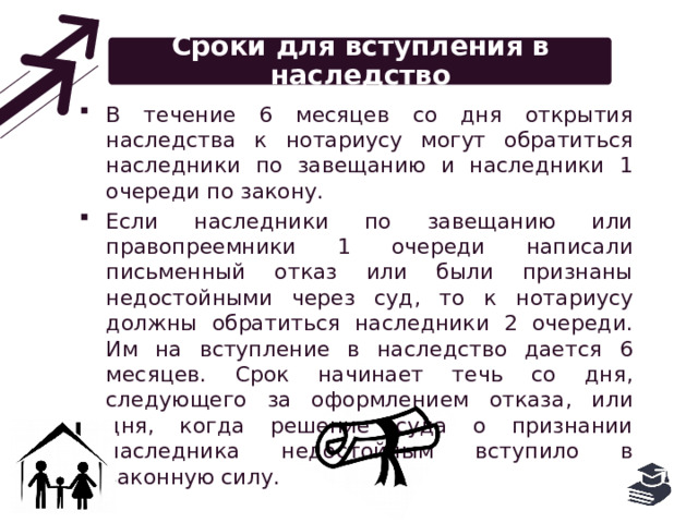 Сроки для вступления в наследство В течение 6 месяцев со дня открытия наследства к нотариусу могут обратиться наследники по завещанию и наследники 1 очереди по закону. Если наследники по завещанию или правопреемники 1 очереди написали письменный отказ или были признаны недостойными через суд, то к нотариусу должны обратиться наследники 2 очереди. Им на вступление в наследство дается 6 месяцев. Срок начинает течь со дня, следующего за оформлением отказа, или дня, когда решение суда о признании наследника недостойным вступило в законную силу. 