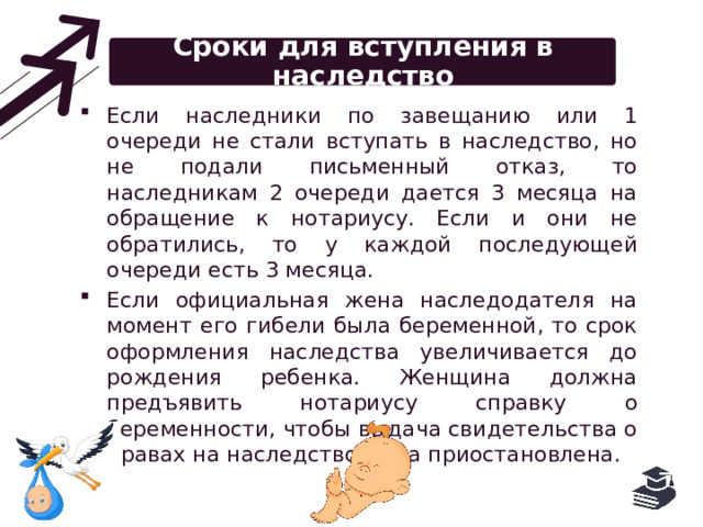 Сроки для вступления в наследство Если наследники по завещанию или 1 очереди не стали вступать в наследство, но не подали письменный отказ, то наследникам 2 очереди дается 3 месяца на обращение к нотариусу. Если и они не обратились, то у каждой последующей очереди есть 3 месяца. Если официальная жена наследодателя на момент его гибели была беременной, то срок оформления наследства увеличивается до рождения ребенка. Женщина должна предъявить нотариусу справку о беременности, чтобы выдача свидетельства о правах на наследство была приостановлена. 