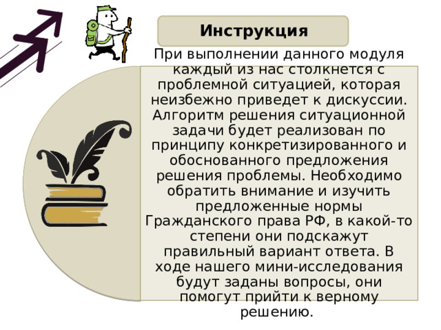 Инструкция При выполнении данного модуля каждый из нас столкнется с проблемной ситуацией, которая неизбежно приведет к дискуссии. Алгоритм решения ситуационной задачи будет реализован по принципу конкретизированного и обоснованного предложения решения проблемы. Необходимо обратить внимание и изучить предложенные нормы Гражданского права РФ, в какой-то степени они подскажут правильный вариант ответа. В ходе нашего мини-исследования будут заданы вопросы, они помогут прийти к верному решению. 