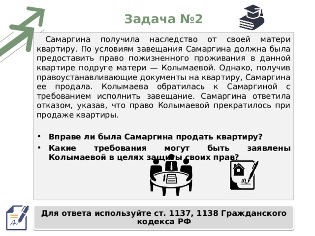 Задача №2 Самаргина получила наследство от своей матери квартиру. По условиям завещания Самаргина должна была предоставить право пожизненного проживания в данной квартире подруге матери — Колымаевой. Однако, получив правоустанавливающие документы на квартиру, Самаргина ее продала. Колымаева обратилась к Самаргиной с требованием исполнить завещание. Самаргина ответила отказом, указав, что право Колымаевой прекратилось при продаже квартиры. Вправе ли была Самаргина продать квартиру? Какие требования могут быть заявлены Колымаевой в целях защиты своих прав? Для ответа используйте ст. 1137, 1138 Гражданского кодекса РФ 