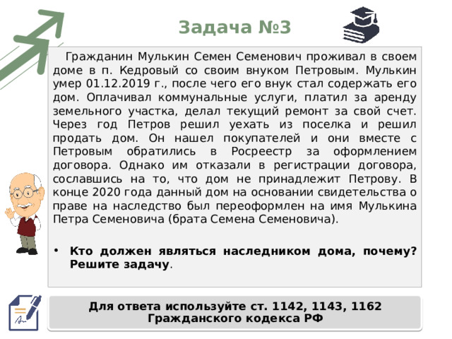 Задача №3 Гражданин Мулькин Семен Семенович проживал в своем доме в п. Кедровый со своим внуком Петровым. Мулькин умер 01.12.2019 г., после чего его внук стал содержать его дом. Оплачивал коммунальные услуги, платил за аренду земельного участка, делал текущий ремонт за свой счет. Через год Петров решил уехать из поселка и решил продать дом. Он нашел покупателей и они вместе с Петровым обратились в Росреестр за оформлением договора. Однако им отказали в регистрации договора, сославшись на то, что дом не принадлежит Петрову. В конце 2020 года данный дом на основании свидетельства о праве на наследство был переоформлен на имя Мулькина Петра Семеновича (брата Семена Семеновича). Кто должен являться наследником дома, почему? Решите задачу . Для ответа используйте ст. 1142, 1143, 1162 Гражданского кодекса РФ 