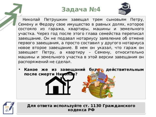 Задача №4 Николай Петрушкин завещал трем сыновьям Петру, Семену и Федору свое имущество в равных долях, которое состояло из гаража, квартиры, машины и земельного участка. Через год после этого глава семейства переписал завещание. Он не подавал нотариусу заявление об отмене первого завещания, а просто составил у другого нотариуса новое второе завещание. В нем он указал, что гараж он завещает Петру, а квартиру – Семену, относительно машины и земельного участка в этой версии завещания он распоряжений не сделал. Какое же из завещаний будет действительным после смерти Николая? Для ответа используйте ст. 1130 Гражданского кодекса РФ 