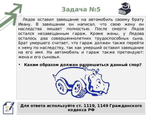Задача №5 Лядов оставил завещание на автомобиль своему брату Ивану. В завещании он написал, что свою жену он наследства лишает полностью. После смерти Лядов остался незавещанным гараж. Кроме жены, у Лядова осталось два совершеннолетних трудоспособных сына. Брат умершего считает, что гараж должен также перейти к нему по наследству, так как умерший оставил завещание на его имя. На автомобиль и гараж также претендуют: жена и его сыновья. Каким образом должен разрешиться данный спор? Для ответа используйте ст. 1119, 1149 Гражданского кодекса РФ 