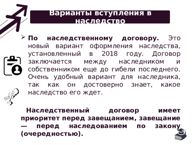 Варианты вступления в наследство По наследственному договору. Это новый вариант оформления наследства, установленный в 2018 году. Договор заключается между наследником и собственником еще до гибели последнего. Очень удобный вариант для наследника, так как он достоверно знает, какое наследство его ждет. Наследственный договор имеет приоритет перед завещанием, завещание — перед наследованием по закону (очередностью). 