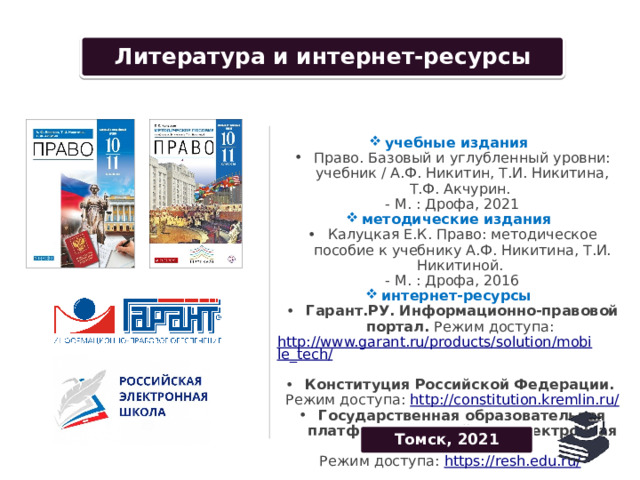 Conditions of use Литература и интернет-ресурсы учебные издания Право. Базовый и углубленный уровни: учебник / А.Ф. Никитин, Т.И. Никитина, Т.Ф. Акчурин. - М. : Дрофа, 2021 методические издания Калуцкая Е.К. Право: методическое пособие к учебнику А.Ф. Никитина, Т.И. Никитиной. - М. : Дрофа, 2016 интернет-ресурсы Гарант.РУ. Информационно-правовой портал. Режим доступа: http://www.garant.ru/products/solution/mobile_tech/  Конституция Российской Федерации. Режим доступа: http://constitution.kremlin.ru/ Государственная образовательная платформа «Российская электронная школа». Режим доступа: https://resh.edu.ru/  Томск, 2021 Date 42 Your text here 43 