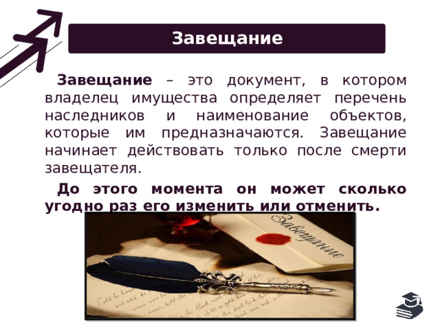 Завещание Завещание – это документ, в котором владелец имущества определяет перечень наследников и наименование объектов, которые им предназначаются. Завещание начинает действовать только после смерти завещателя. До этого момента он может сколько угодно раз его изменить или отменить. 