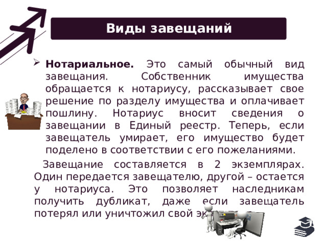 Виды завещаний Нотариальное. Это самый обычный вид завещания. Собственник имущества обращается к нотариусу, рассказывает свое решение по разделу имущества и оплачивает пошлину. Нотариус вносит сведения о завещании в Единый реестр. Теперь, если завещатель умирает, его имущество будет поделено в соответствии с его пожеланиями. Завещание составляется в 2 экземплярах. Один передается завещателю, другой – остается у нотариуса. Это позволяет наследникам получить дубликат, даже если завещатель потерял или уничтожил свой экземпляр. 