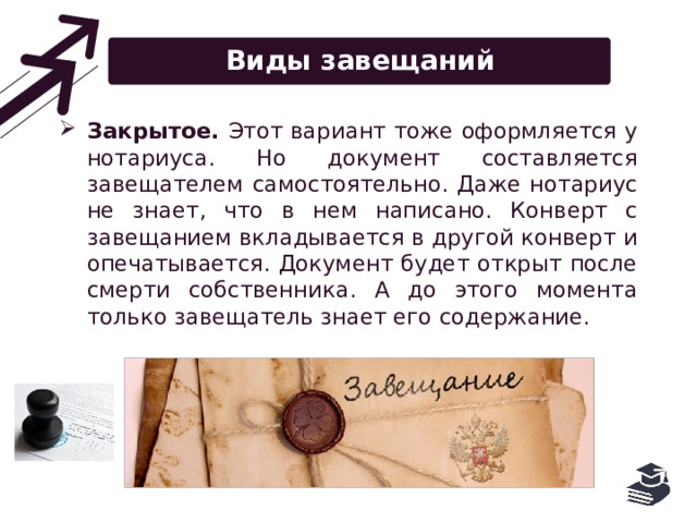 Виды завещаний Закрытое. Этот вариант тоже оформляется у нотариуса. Но документ составляется завещателем самостоятельно. Даже нотариус не знает, что в нем написано. Конверт с завещанием вкладывается в другой конверт и опечатывается. Документ будет открыт после смерти собственника. А до этого момента только завещатель знает его содержание. 