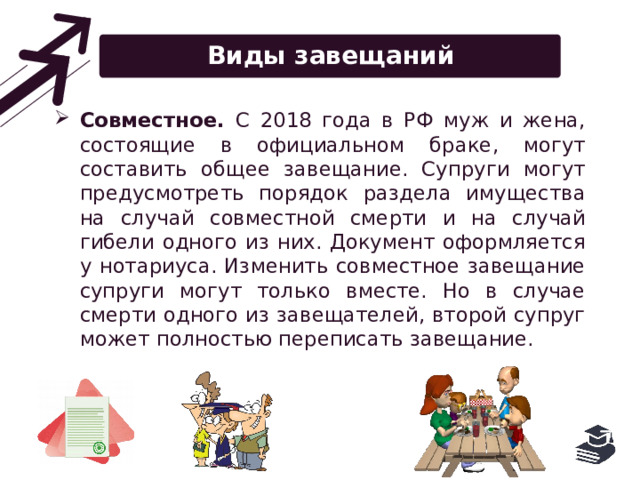Виды завещаний Совместное. С 2018 года в РФ муж и жена, состоящие в официальном браке, могут составить общее завещание. Супруги могут предусмотреть порядок раздела имущества на случай совместной смерти и на случай гибели одного из них. Документ оформляется у нотариуса. Изменить совместное завещание супруги могут только вместе. Но в случае смерти одного из завещателей, второй супруг может полностью переписать завещание. 