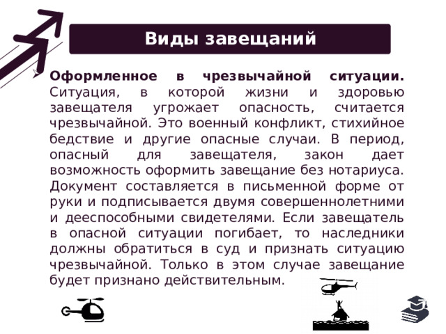 Виды завещаний Оформленное в чрезвычайной ситуации. Ситуация, в которой жизни и здоровью завещателя угрожает опасность, считается чрезвычайной. Это военный конфликт, стихийное бедствие и другие опасные случаи. В период, опасный для завещателя, закон дает возможность оформить завещание без нотариуса. Документ составляется в письменной форме от руки и подписывается двумя совершеннолетними и дееспособными свидетелями. Если завещатель в опасной ситуации погибает, то наследники должны обратиться в суд и признать ситуацию чрезвычайной. Только в этом случае завещание будет признано действительным. 