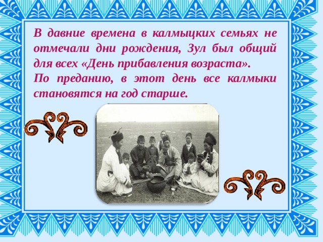 В давние времена в калмыцких семьях не отмечали дни рождения, Зул был общий для всех «День прибавления возраста». По преданию, в этот день все калмыки становятся на год старше. 