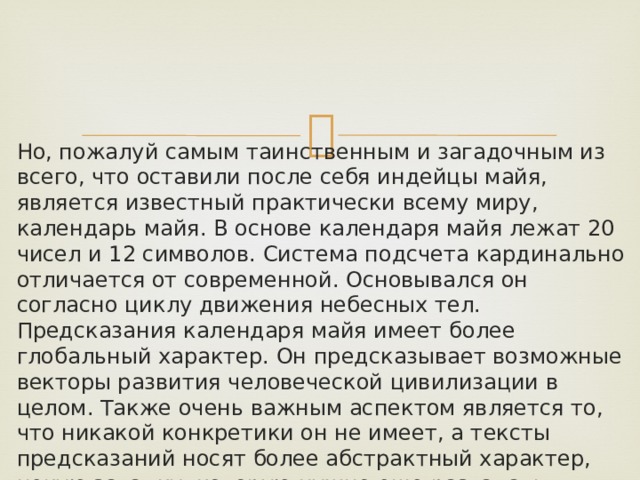 Но, пожалуй самым таинственным и загадочным из всего, что оставили после себя индейцы майя, является известный практически всему миру, календарь майя. В основе календаря майя лежат 20 чисел и 12 символов. Система подсчета кардинально отличается от современной. Основывался он согласно циклу движения небесных тел. Предсказания календаря майя имеет более глобальный характер. Он предсказывает возможные векторы развития человеческой цивилизации в целом. Также очень важным аспектом является то, что никакой конкретики он не имеет, а тексты предсказаний носят более абстрактный характер, некую загадку, которую нужно еще разгадать. Представителями этой древнейшей цивилизации было предсказано много событий. 