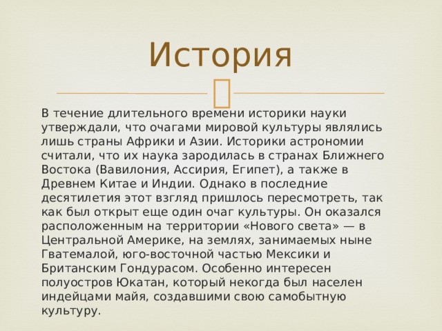 История В течение длительного времени историки науки утверждали, что очагами мировой культуры являлись лишь страны Африки и Азии. Историки астрономии считали, что их наука зародилась в странах Ближнего Востока (Вавилония, Ассирия, Египет), а также в Древнем Китае и Индии. Однако в последние десятилетия этот взгляд пришлось пересмотреть, так как был открыт еще один очаг культуры. Он оказался расположенным на территории «Нового света» — в Центральной Америке, на землях, занимаемых ныне Гватемалой, юго-восточной частью Мексики и Британским Гондурасом. Особенно интересен полуостров Юкатан, который некогда был населен индейцами майя, создавшими свою самобытную культуру. 