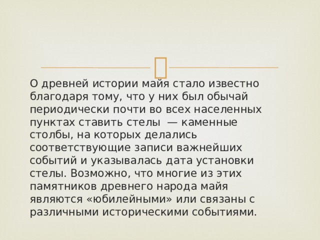 О древней истории майя стало известно благодаря тому, что у них был обычай периодически почти во всех населенных пунктах ставить стелы — каменные столбы, на которых делались соответствующие записи важнейших событий и указывалась дата установки стелы. Возможно, что многие из этих памятников древнего народа майя являются «юбилейными» или связаны с различными историческими событиями. 