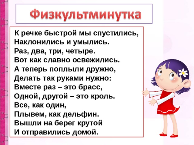 К речке быстрой мы спустились,  Наклонились и умылись.  Раз, два, три, четыре.  Вот как славно освежились.  А теперь поплыли дружно,  Делать так руками нужно:  Вместе раз – это брасс,  Одной, другой – это кроль.  Все, как один,  Плывем, как дельфин.  Вышли на берег крутой  И отправились домой. 