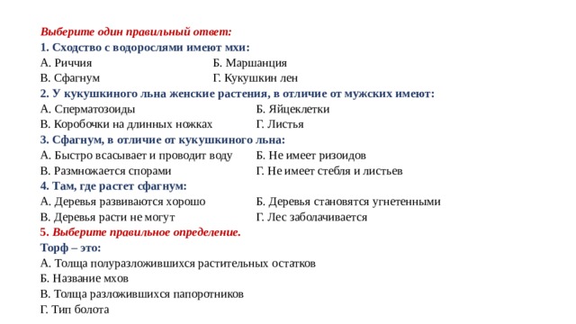 Выберите один правильный ответ: 1. Сходство с водорослями имеют мхи: A. Риччия    Б. Маршанция B. Сфагнум    Г. Кукушкин лен 2. У кукушкиного льна женские растения, в отличие от мужских имеют: A. Сперматозоиды    Б. Яйцеклетки B. Коробочки на длинных ножках  Г. Листья 3. Сфагнум, в отличие от кукушкиного льна: A. Быстро всасывает и проводит воду  Б. Не имеет ризоидов B. Размножается спорами   Г. Не имеет стебля и листьев 4. Там, где растет сфагнум: А. Деревья развиваются хорошо  Б. Деревья становятся угнетенными B. Деревья расти не могут   Г. Лес заболачивается 5. Выберите правильное определение.  Торф – это: A. Толща полуразложившихся растительных остатков Б. Название мхов B. Толща разложившихся папоротников Г. Тип болота 