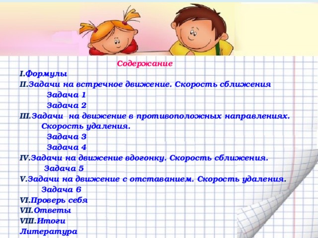  Содержание Формулы Задачи на встречное движение. Скорость сближения  Задача 1  Задача 2 Задачи  на движение в противоположных направлениях. Скорость удаления. Задача 3 Задача 4 Задачи на движение вдогонку. Скорость сближения. Задача 5 Задачи на движение с отставанием. Скорость удаления .  Задача 6 Проверь себя Ответы Итоги Литература Дополнительный материал. Интернет-ресурс.  