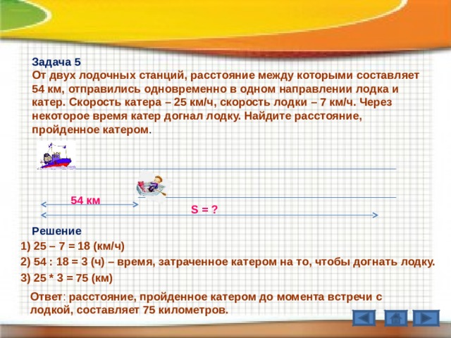 Задача 5 От двух лодочных станций, расстояние между которыми составляет 54 км, отправились одновременно в одном направлении лодка и катер. Скорость катера – 25 км / ч, скорость лодки – 7 км / ч. Через некоторое время катер догнал лодку. Найдите расстояние, пройденное катером . 54 км S = ? Решение 1) 25 – 7 = 18 (км / ч) 2) 54 : 18 = 3 (ч) – время, затраченное катером на то, чтобы догнать лодку. 3) 25 * 3 = 75 (км) Ответ : расстояние, пройденное катером до момента встречи с лодкой, составляет 75 километров. 
