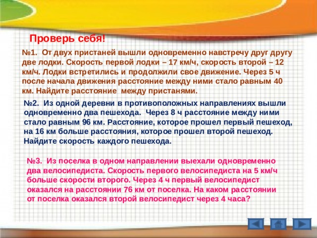Проверь себя! № 1. От двух пристаней вышли одновременно навстречу друг другу две лодки. Скорость первой лодки – 17 км / ч, скорость второй – 12 км / ч. Лодки встретились и продолжили свое движение. Через 5 ч после начала движения расстояние между ними стало равным 40 км. Найдите расстояние между пристанями. № 2. Из одной деревни в противоположных направлениях вышли одновременно два пешехода. Через 8 ч расстояние между ними стало равным 96 км. Расстояние, которое прошел первый пешеход, на 16 км больше расстояния, которое прошел второй пешеход. Найдите скорость каждого пешехода. № 3. Из поселка в одном направлении выехали одновременно два велосипедиста. Скорость первого велосипедиста на 5 км / ч больше скорости второго. Через 4 ч первый велосипедист оказался на расстоянии 76 км от поселка. На каком расстоянии от поселка оказался второй велосипедист через 4 часа? 