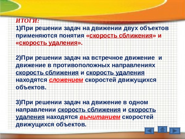 ИТОГИ: При решении задач на движении двух объектов применяются понятия « скорость сближения » и « скорость удаления ».  2)При решении задач на встречное движение  и движение в противоположных направлениях скорость сближения и скорость удаления находятся сложением  скоростей движущихся объектов.  3)При решении задач на движение в одном направлении скорость сближения и скорость удаления находятся вычитанием скоростей движущихся объектов.   