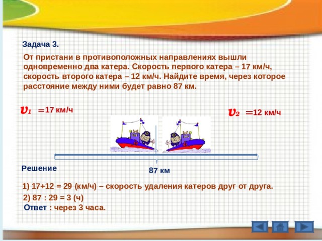 Задача 3. От пристани в противоположных направлениях вышли одновременно два катера. Скорость первого катера – 17 км / ч, скорость второго катера – 12 км / ч. Найдите время, через которое расстояние между ними будет равно 87 км. v 1  v 2  = = 17 км / ч 12 км / ч Решение  87 км 1) 17+12 = 29 (км / ч) – скорость удаления катеров друг от друга.  2) 87 : 29 = 3 (ч)  Ответ : через 3 часа .  