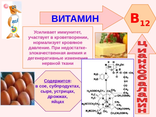 B 12 ВИТАМИН    Усиливает иммунитет,  участвует в кроветворении, нормализует кровяное давление. При недостатке- злокачественная анемия и дегенеративные изменения нервной ткани   Содержится : в сое, субпродуктах, сыре, устрицах,  дрожжах, яйцах 