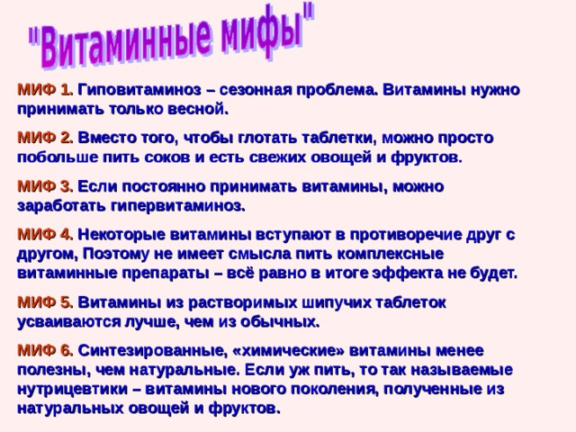 МИФ 1. Гиповитаминоз – сезонная проблема. Витамины нужно принимать только весной. МИФ 2. Вместо того, чтобы глотать таблетки, можно просто побольше пить соков и есть свежих овощей и фруктов. МИФ 3. Если постоянно принимать витамины, можно заработать гипервитаминоз. МИФ 4. Некоторые витамины вступают в противоречие друг с другом, Поэтому не имеет смысла пить комплексные витаминные препараты – всё равно в итоге эффекта не будет. МИФ 5. Витамины из растворимых шипучих таблеток усваиваются лучше, чем из обычных. МИФ 6. Синтезированные, «химические» витамины менее полезны, чем натуральные. Если уж пить, то так называемые нутрицевтики – витамины нового поколения, полученные из натуральных овощей и фруктов. 