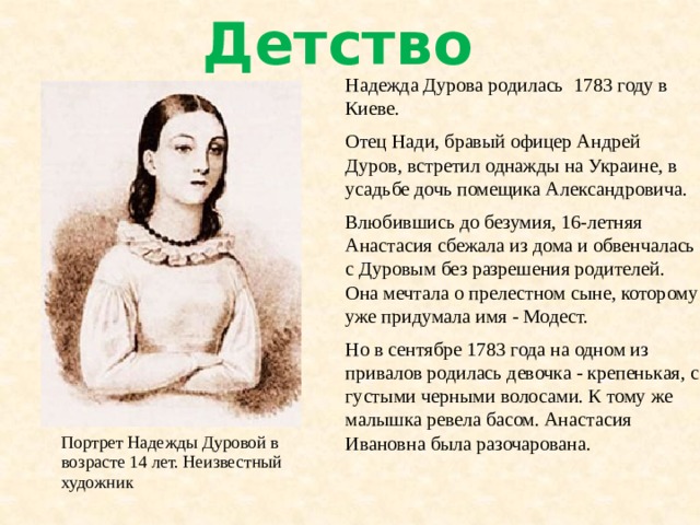 Детство Надежда Дурова родилась 1783 году в Киеве. Отец Нади, бравый офицер Андрей Дуров, встретил однажды на Украине, в усадьбе дочь помещика Александровича. Влюбившись до безумия, 16-летняя Анастасия сбежала из дома и обвенчалась с Дуровым без разрешения родителей. Она мечтала о прелестном сыне, которому уже придумала имя - Модест. Но в сентябре 1783 года на одном из привалов родилась девочка - крепенькая, с густыми черными волосами. К тому же малышка ревела басом. Анастасия Ивановна была разочарована. Портрет Надежды Дуровой в возрасте 14 лет. Неизвестный художник 