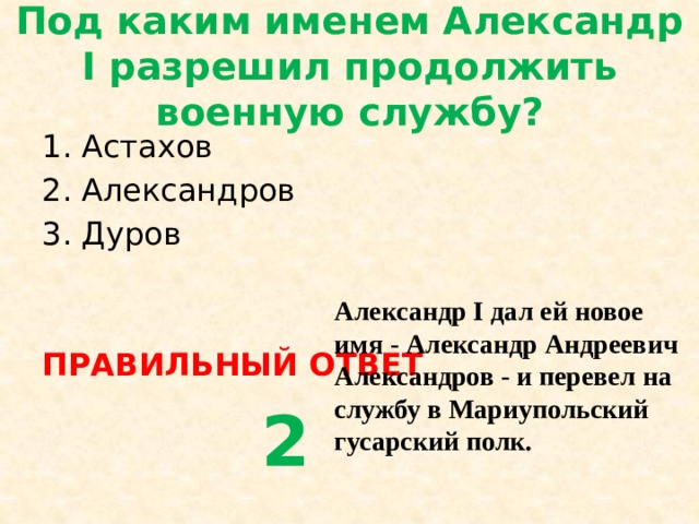 Под каким именем Александр I разрешил продолжить военную службу? Астахов Александров Дуров ПРАВИЛЬНЫЙ ОТВЕТ  2 Александр I дал ей новое имя - Александр Андреевич Александров - и перевел на службу в Мариупольский гусарский полк. 