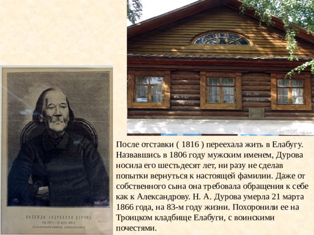 После отставки ( 1816 ) переехала жить в Елабугу.  Назвавшись в 1806 году мужским именем, Дурова носила его шестьдесят лет, ни разу не сделав попытки вернуться к настоящей фамилии. Даже от собственного сына она требовала обращения к себе как к Александрову. Н. А. Дурова умерла 21 марта 1866 года, на 83-м году жизни. Похоронили ее на Троицком кладбище Елабуги, с воинскими почестями. 