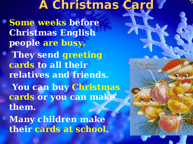 A Christmas Card Some weeks before Christmas English people are busy.  They send greeting cards to all their relatives and friends.  You can buy Christmas cards or you can make them. Many children make their cards at school .  