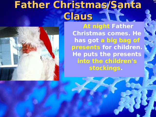 Father Christmas/Santa Claus  At night Father Christmas comes. He has got a big bag of presents for children. He puts the presents into the children's stockings .    