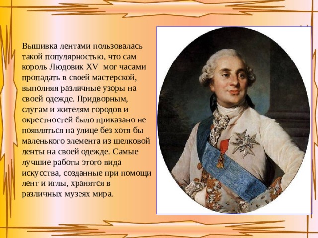 Вышивка лентами пользовалась такой популярностью, что сам король Людовик XV мог часами пропадать в своей мастерской, выполняя различные узоры на своей одежде. Придворным, слугам и жителям городов и окрестностей было приказано не появляться на улице без хотя бы маленького элемента из шелковой ленты на своей одежде. Самые лучшие работы этого вида искусства, созданные при помощи лент и иглы, хранятся в различных музеях мира. 