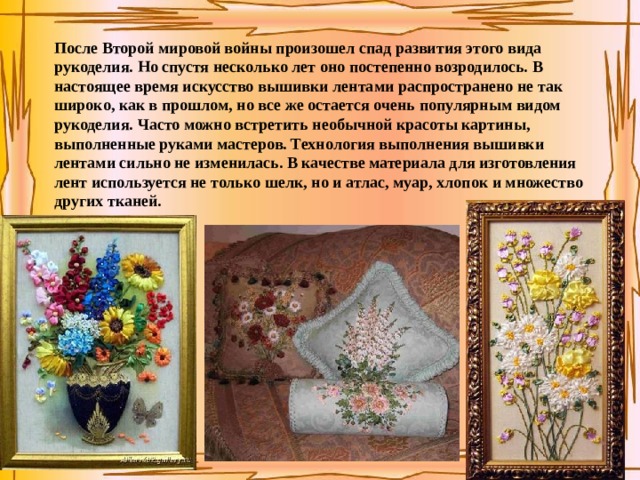После Второй мировой войны произошел спад развития этого вида рукоделия. Но спустя несколько лет оно постепенно возродилось. В настоящее время искусство вышивки лентами распространено не так широко, как в прошлом, но все же остается очень популярным видом рукоделия. Часто можно встретить необычной красоты картины, выполненные руками мастеров. Технология выполнения вышивки лентами сильно не изменилась. В качестве материала для изготовления лент используется не только шелк, но и атлас, муар, хлопок и множество других тканей. 