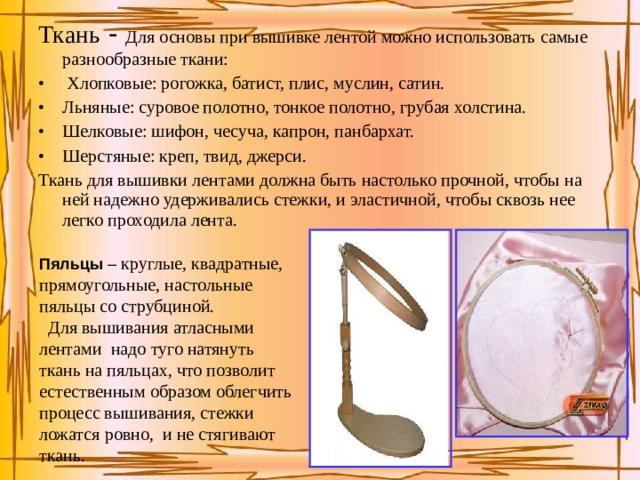 Ткань - Для основы при вышивке лентой можно использовать самые разнообразные ткани:  Хлопковые: рогожка, батист, плис, муслин, сатин. Льняные: суровое полотно, тонкое полотно, грубая холстина. Шелковые: шифон, чесуча, капрон, панбархат. Шерстяные: креп, твид, джерси. Ткань для вышивки лентами должна быть настолько прочной, чтобы на ней надежно удерживались стежки, и эластичной, чтобы сквозь нее легко проходила лента. Пяльцы – круглые, квадратные, прямоугольные, настольные пяльцы со струбциной.  Для вышивания атласными лентами надо туго натянуть ткань на пяльцах, что позволит естественным образом облегчить процесс вышивания, стежки ложатся ровно, и не стягивают ткань. 