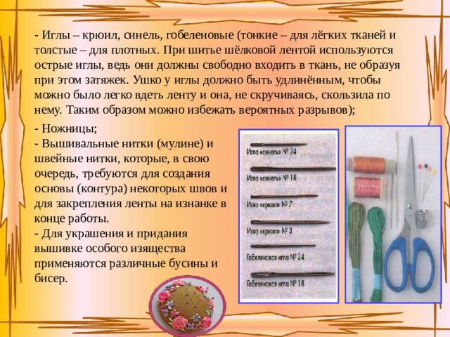 - Иглы – крюил, синель, гобеленовые (тонкие – для лёгких тканей и толстые – для плотных. При шитье шёлковой лентой используются острые иглы, ведь они должны свободно входить в ткань, не образуя при этом затяжек. Ушко у иглы должно быть удлинённым, чтобы можно было легко вдеть ленту и она, не скручиваясь, скользила по нему. Таким образом можно избежать вероятных разрывов); - Ножницы; - Вышивальные нитки (мулине) и швейные нитки, которые, в свою очередь, требуются для создания основы (контура) некоторых швов и для закрепления ленты на изнанке в конце работы. - Для украшения и придания вышивке особого изящества применяются различные бусины и бисер. 