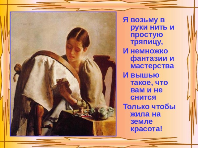 Я возьму в руки нить и простую тряпицу, И немножко фантазии и мастерства И вышью такое, что вам и не снится Только чтобы жила на земле красота! 