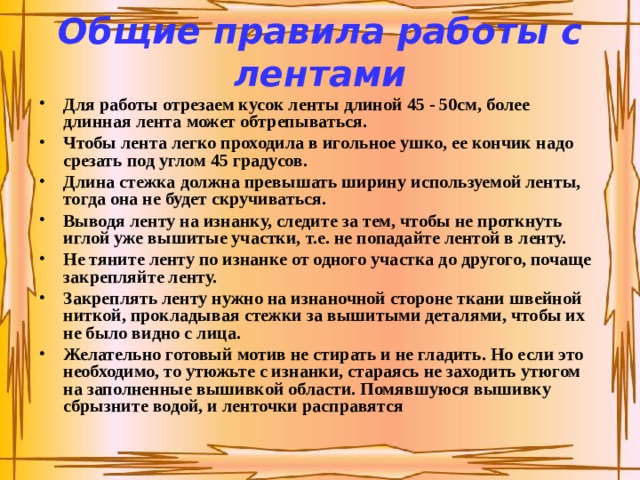 Общие правила работы с лентами Для работы отрезаем кусок ленты длиной 45 - 50см, более длинная лента может обтрепываться. Чтобы лента легко проходила в игольное ушко, ее кончик надо срезать под углом 45 градусов. Длина стежка должна превышать ширину используемой ленты, тогда она не будет скручиваться. Выводя ленту на изнанку, следите за тем, чтобы не проткнуть иглой уже вышитые участки, т.е. не попадайте лентой в ленту. Не тяните ленту по изнанке от одного участка до другого, почаще закрепляйте ленту. Закреплять ленту нужно на изнаночной стороне ткани швейной ниткой, прокладывая стежки за вышитыми деталями, чтобы их не было видно с лица. Желательно готовый мотив не стирать и не гладить. Но если это необходимо, то утюжьте с изнанки, стараясь не заходить утюгом на заполненные вышивкой области. Помявшуюся вышивку сбрызните водой, и ленточки расправятся  