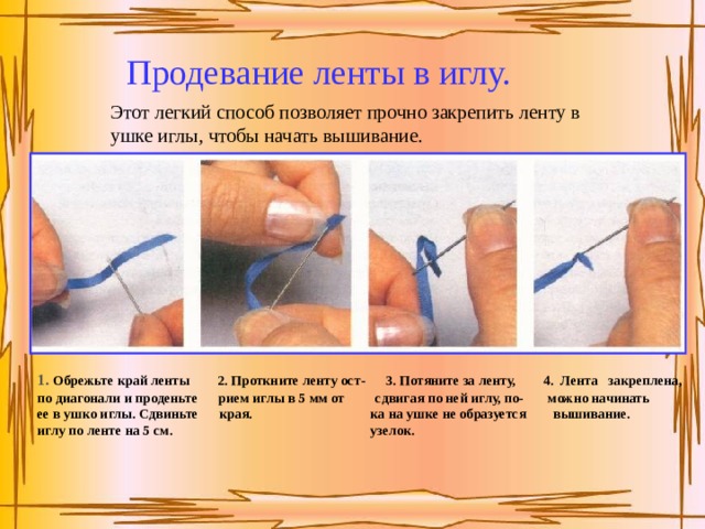 Продевание ленты в иглу. Этот легкий способ позволяет прочно закрепить ленту в ушке иглы, чтобы начать вышивание. 1. Обрежьте край ленты  2. Проткните ленту ост-  3. Потяните за ленту,  4. Лента закреплена, по диагонали и проденьте  рием иглы в 5 мм от  сдвигая по ней иглу, по- можно начинать ее в ушко иглы. Сдвиньте  края.   ка на ушке не образуется вышивание. иглу по ленте на 5 см.  узелок.  