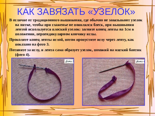 КАК ЗАВЯЗАТЬ «УЗЕЛОК»  В отличие от традиционного вышивания, где обычно не завязывают узелок на нитке, чтобы при глаженье не появлялся блеск, при вышива­нии лентой используется плоский узелок: загните конец ленты на 1см в положении, перпендику­лярном кончику иглы. Проколите конец ленты иглой, потом пропустите иглу через ленту, как показано на фото 3. Потяните за иглу, и лента сама образует узелок, похожий на мягкий бантик (фото 4). 