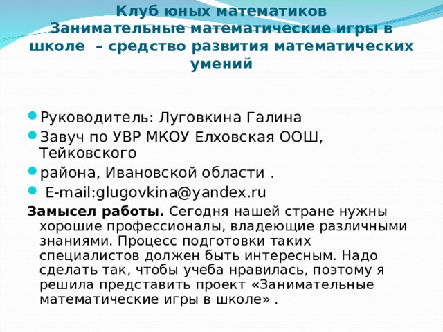  Клуб юных математиков  Занимательные математические игры в школе – средство развития математических умений   Руководитель: Луговкина Галина Завуч по УВР МКОУ Елховская ООШ, Тейковского района, Ивановской области .  E-mail : glugovkina@yandex.ru Замысел работы. Сегодня нашей стране нужны хорошие профессионалы, владеющие различными знаниями. Процесс подготовки таких специалистов должен быть интересным. Надо сделать так, чтобы учеба нравилась, поэтому я решила представить проект « Занимательные математические игры в школе» . 